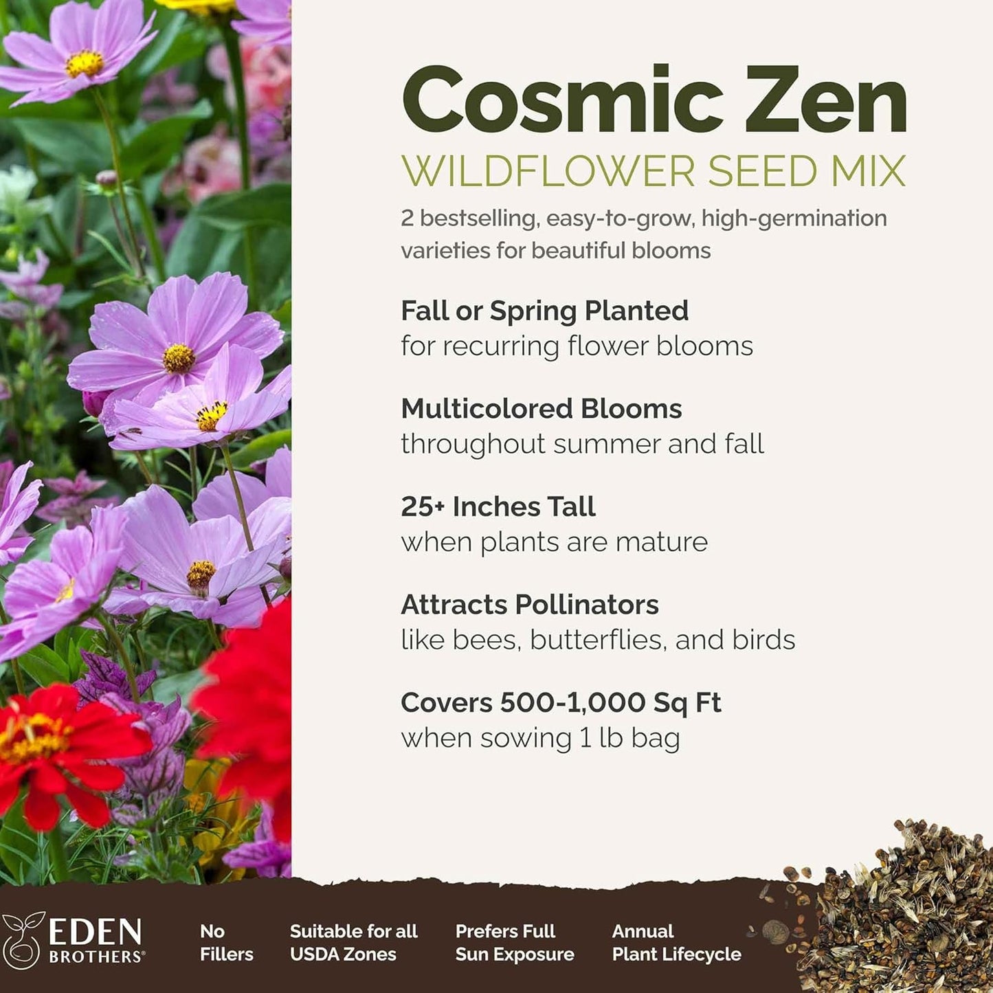 Eden Brothers Cosmic Zen Flower Mixed Seeds for Planting, 1 lb, 480,000+ Seeds with Zinnia Dahlia Flowered, Cosmos Sensation | Attracts Pollinators, Plant in Spring, Zones 3, 4, 5, 6, 7, 8, 9, 10